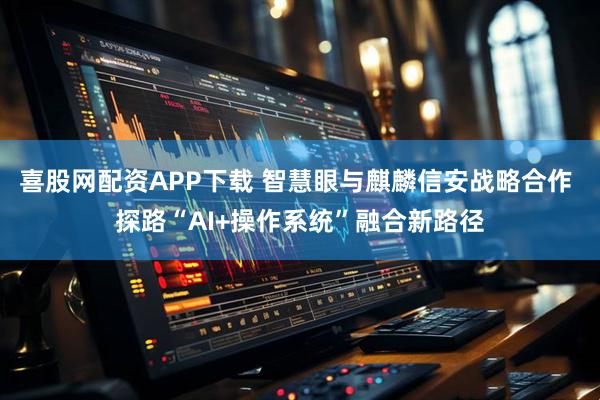 喜股网配资APP下载 智慧眼与麒麟信安战略合作 探路“AI+操作系统”融合新路径