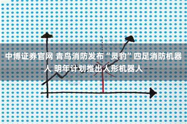 中博证券官网 青鸟消防发布“灵豹”四足消防机器人 明年计划推出人形机器人