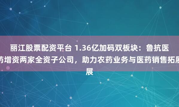 丽江股票配资平台 1.36亿加码双板块：鲁抗医药增资两家全资子公司，助力农药业务与医药销售拓展
