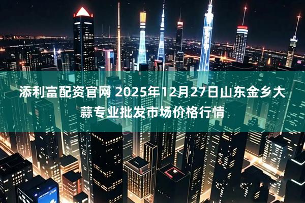 添利富配资官网 2025年12月27日山东金乡大蒜专业批发市场价格行情