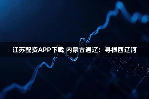 江苏配资APP下载 内蒙古通辽：寻根西辽河