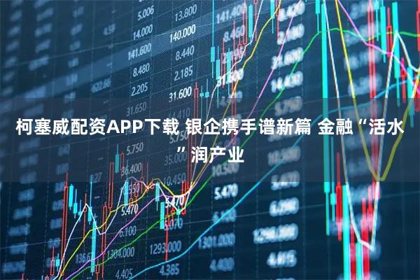 柯塞威配资APP下载 银企携手谱新篇 金融“活水”润产业