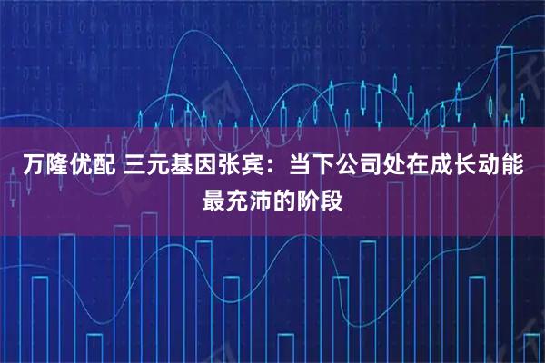 万隆优配 三元基因张宾：当下公司处在成长动能最充沛的阶段