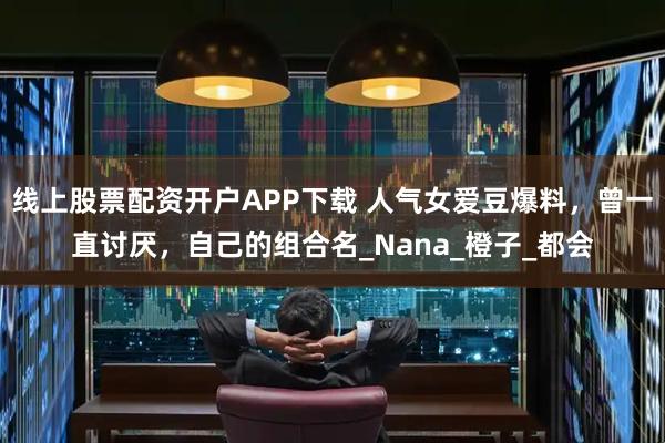 线上股票配资开户APP下载 人气女爱豆爆料，曾一直讨厌，自己的组合名_Nana_橙子_都会