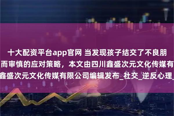 十大配资平台app官网 当发现孩子结交了不良朋友时，家长需要采取智慧而审慎的应对策略，本文由四川鑫盛次元文化传媒有限公司编辑发布_社交_逆反心理_行为
