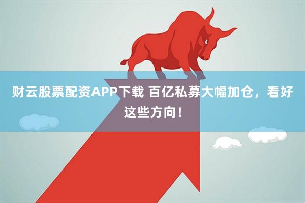 财云股票配资APP下载 百亿私募大幅加仓，看好这些方向！