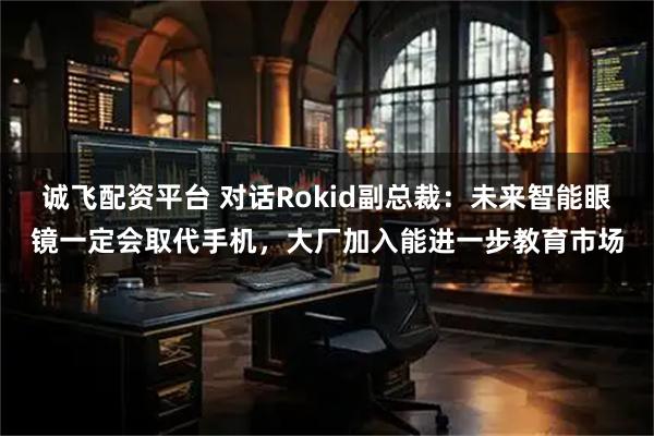 诚飞配资平台 对话Rokid副总裁：未来智能眼镜一定会取代手机，大厂加入能进一步教育市场