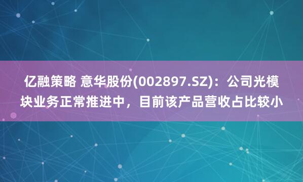 亿融策略 意华股份(002897.SZ)：公司光模块业务正常推进中，目前该产品营收占比较小