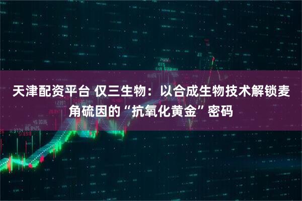 天津配资平台 仅三生物：以合成生物技术解锁麦角硫因的“抗氧化黄金”密码