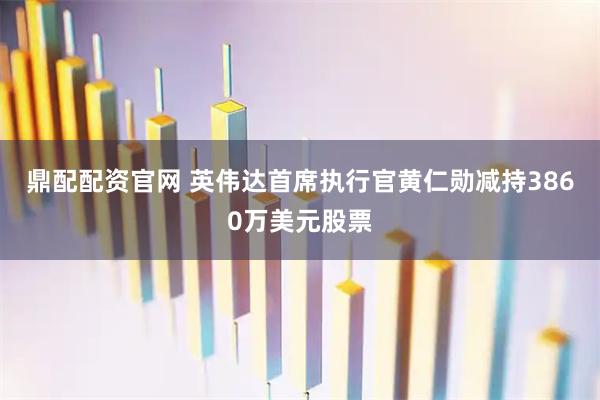 鼎配配资官网 英伟达首席执行官黄仁勋减持3860万美元股票