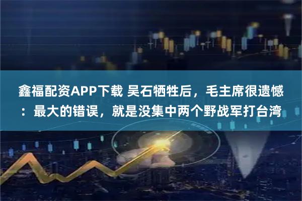 鑫福配资APP下载 吴石牺牲后，毛主席很遗憾：最大的错误，就是没集中两个野战军打台湾