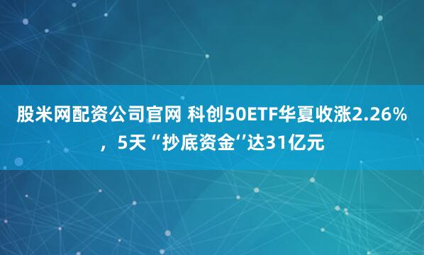 股米网配资公司官网 科创50ETF华夏收涨2.26%，5天“抄底资金‘’达31亿元